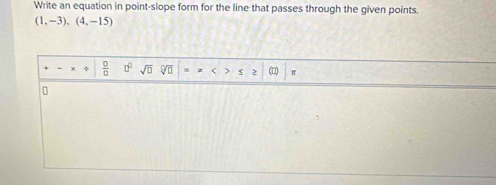 Write an equation in point-slope form for the line that passes through the given points.
(1,-3),(4,-15)
+ - ÷  □ /□   □^(□) sqrt(□ ) sqrt[□](□ ) () π
2