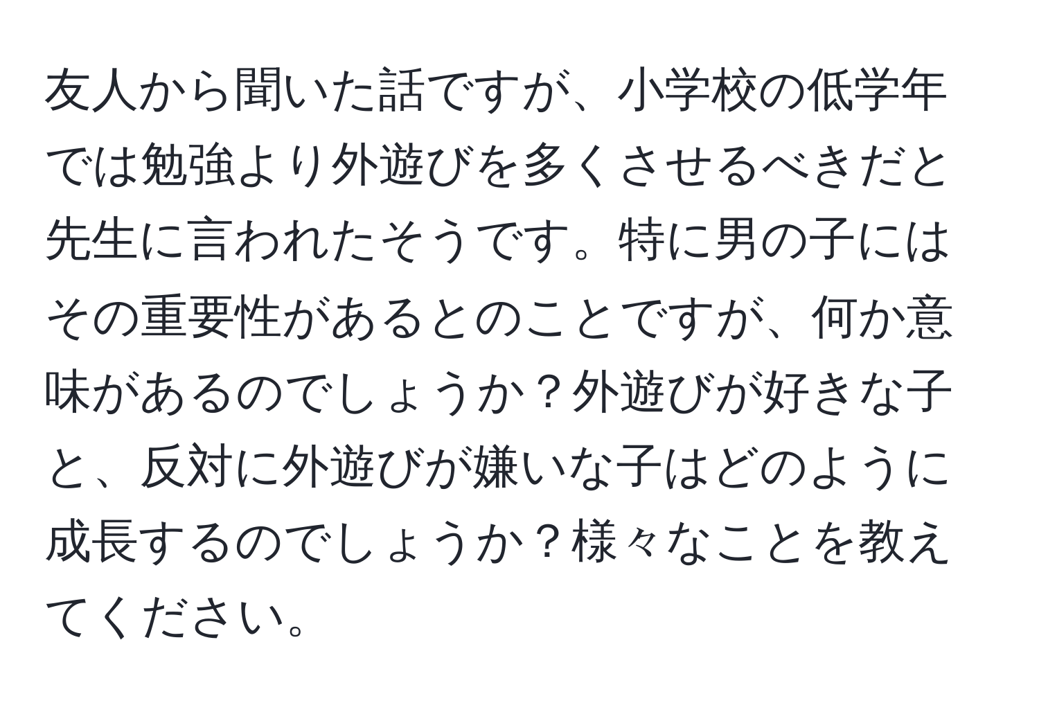 友人から聞いた話ですが、小学校の低学年では勉強より外遊びを多くさせるべきだと先生に言われたそうです。特に男の子にはその重要性があるとのことですが、何か意味があるのでしょうか？外遊びが好きな子と、反対に外遊びが嫌いな子はどのように成長するのでしょうか？様々なことを教えてください。