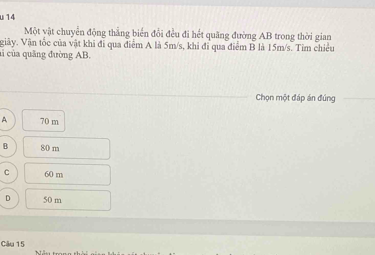 Một vật chuyển động thắng biến đổi đều đi hết quãng đường AB trong thời gian
Viây. Vận tốc của vật khi đi qua điểm A là 5m/s, khi đỉ qua điểm B là 15m/s. Tìm chiều
i của quãng đường AB.
Chọn một đáp án đúng
A 70 m
B 80 m
C 60 m
D 50 m
Câu 15
Nêu trong