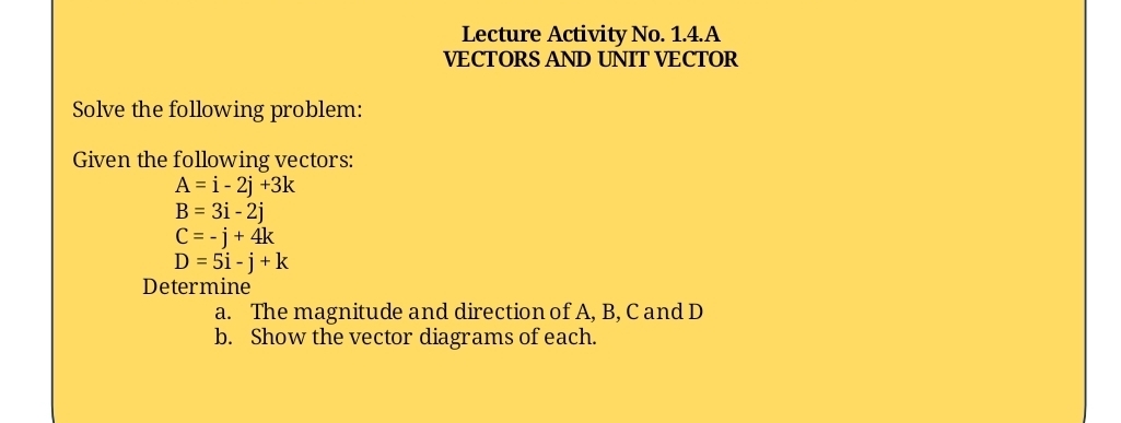 Lecture Activity No. 1.4.A 
VECTORS AND UNIT VECTOR 
Solve the following problem: 
Given the following vectors:
A=i-2j+3k
B=3i-2j
C=-j+4k
D=5i-j+k
Determine 
a. The magnitude and direction of A, B, C and D
b. Show the vector diagrams of each.