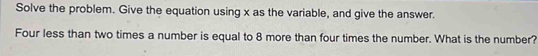 Solve the problem. Give the equation using x as the variable, and give the answer. 
Four less than two times a number is equal to 8 more than four times the number. What is the number?