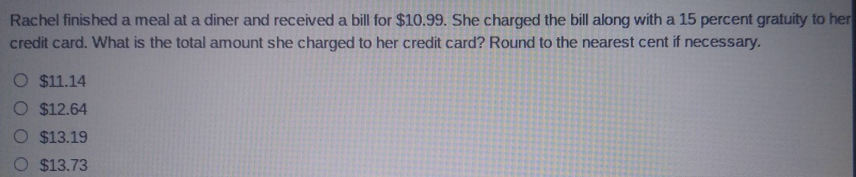 Rachel finished a meal at a diner and received a bill for $10.99. She charged the bill along with a 15 percent gratuity to her
credit card. What is the total amount she charged to her credit card? Round to the nearest cent if necessary.
$11.14
$12.64
$13.19
$13.73