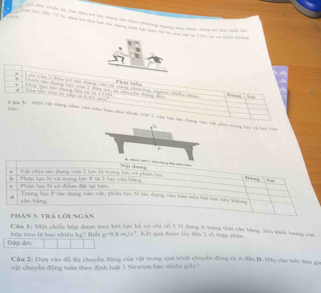 ±3kg
ậ: Để đấy chiếc tử, hai đứa trẻ tác dụng lực theo phương ngang như hình. Đứa trẻ thứ nhất tác
Cự một lực đẩy 75 N, đứa trẻ thứ hai tác dụng một lực kéo 90 N, ma sát là 12N, tú có khổi lượng
a Lực của 2 đửa trẻ tác dụng vào tủ cùng phương, ngược chiều nhau.
b Dưới tác dụng lực của 2 đửa trẻ, tủ chuyển động đều.
Phát biểu Đúng
c Hợp lực tác dụng lên tủ là 153N.
d Gia tốc của tủ xấp sĩ 6,65 m/s^2.
Sai
Câu 3: Một vật nặng nằm yên trên bản như Hình
bàn. 10P.1 , các lực tác dụngồm trọng lực và lực của
Câu 1: Một chiếc hộp được treo bởi lực kế có chỉ số 5 N đang ở trạng thái cân bằng. Hỏi khối lượng của
hộp treo là bao nhiêu kg? Biết g=9,8m/s^2. Kết quả được lấy đến 2 số thập phân.
Đáp án:
Câu 2: Dựa vào đồ thị chuyển động của vật trong quá trình chuyển động từ A đến D. Hãy cho biết thời gia
vật chuyển động tuân theo định luật 1 Newton bao nhiêu giây?