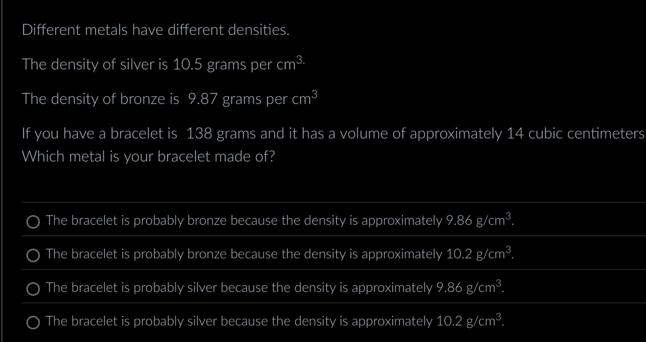 Different metals have different densities.
The density of silver is 10.5 grams per cm^(3.)
The density of bronze is 9.87 grams per cm^3
If you have a bracelet is 138 grams and it has a volume of approximately 14 cubic centimeters
Which metal is your bracelet made of?
The bracelet is probably bronze because the density is approximately 9.86g/cm^3.
The bracelet is probably bronze because the density is approximately 10.2g/cm^3.
The bracelet is probably silver because the density is approximately 9.86g/cm^3.
The bracelet is probably silver because the density is approximately 10.2g/cm^3.