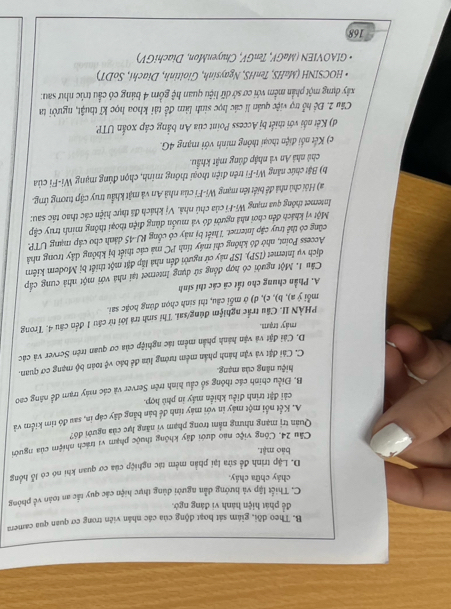 B. Theo dồi, giám sát hoạt động của các nhân viên trong cơ quan qua camera
để phát hiện hành vi đáng ngờ.
C. Thiết lập và hướng dẫn người dùng thực hiện các quy tắc an toàn về phông
cháy chữa cháy.
D. Lặp trình để sửa lại phần mềm tác nghiệp của cơ quan khi nó có lỗ hồng
bào mật.
Cầu 24. Công việc nào dưới đây không thuộc phạm vị trách nhiệm của người
Quản trị mạng nhưng nằm trong phạm vi năng lực của người đó?
A. Kết nổi một máy in với máy tính để bản bằng dây cáp in, sau đó tim kiểm và
cải đặt trình điều khiển máy in phủ hợp.
B. Điều chính các thông số cầu hình trên Server và các máy trạm để năng cao
hiệu năng của mạng.
C. Cải đặt và vận hành phần mêm tướng lửa để báo
D. Cải đặt và vận hành phần mềm tác nghiệp của cơ quan trên Server và các v^2 toán bộ mạng cơ quan.
máy trạm.
PHÀN II. Cầu trắc nghiệm đúng/sai. Thí sinh trá lới từ cầu 1 đến câu 4. Trong
mỗi ý a), b), c), d) ở mỗi câu, thí sinh chọn đùng hoặc sai.
A. Phần chung cho tất cả các thí sinh
Câu 1. Một người có hợp đồng sử dụng Internet tại nhà với một nhà cung cấp
dịch vụ Internet (ISP). ISP này cử người đến nhà lập đặt một thiết bị Modem kiêm
Access Point, nhờ đó không chỉ máy tính PC má các thiết bị không dây trong nhà
cũng có thể truy cập Internet. Thiết bị này có cổng RJ-45 dánh cho cấp mạng UTP.
Một vị khách đến chơi nhà người đó và muốn dùng điện thoại thông minh truy cập
Intermet thông qua mạng Wi-Fi của chủ nhà. Vị khách đã thực hiện các thao tác sau:
a) Hội chủ nhà đề biết tên mạng Wi-Fi của nhà An và mật khẩu truy cập tương (mg.
b) Bật chức năng Wi-Fi trên điện thoại thông minh, chọn đùng mạng Wi-Fi của
chủ nhà An và nhập đúng mật khẩu.
c) Kết nổi điện thoại thông minh với mạng 4G.
d) Kết nối với thiết bị Access Point của An bằng cáp xoắn UTP.
Câu 2. Đề hỗ trợ việc quản lí các học sinh làm đề tải khoa học kĩ thuật, người ta
xây dựng một phần mềm với cơ sở dữ liệu quan hệ gồm 4 bảng có cầu trúc như sau:
* HOCSINH (MaHS, TenHS, Ngaysinh, Gioitinh, Diachi, SoDT)
• GIAOVIEN (MaGV, TenGV, ChuyenMon, DiachiGV)
168