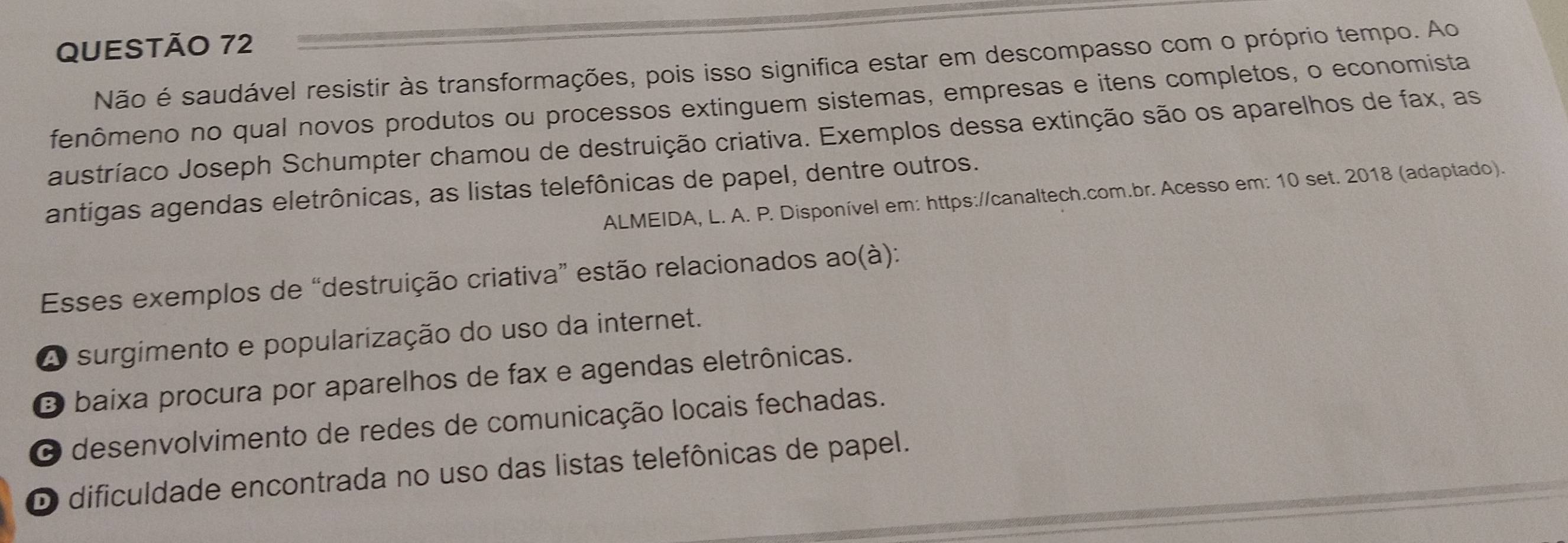 Não é saudável resistir às transformações, pois isso significa estar em descompasso com o próprio tempo. Ao
fenômeno no qual novos produtos ou processos extinguem sistemas, empresas e itens completos, o economista
austríaco Joseph Schumpter chamou de destruição criativa. Exemplos dessa extinção são os aparelhos de fax, as
antigas agendas eletrônicas, as listas telefônicas de papel, dentre outros.
ALMEIDA, L. A. P. Disponível em: https://canaltech.com.br. Acesso em: 10 set. 2018 (adaptado).
Esses exemplos de “destruição criativa” estão relacionados ao(à):
A surgimento e popularização do uso da internet.
O baixa procura por aparelhos de fax e agendas eletrônicas.
O desenvolvimento de redes de comunicação locais fechadas.
O dificuldade encontrada no uso das listas telefônicas de papel.