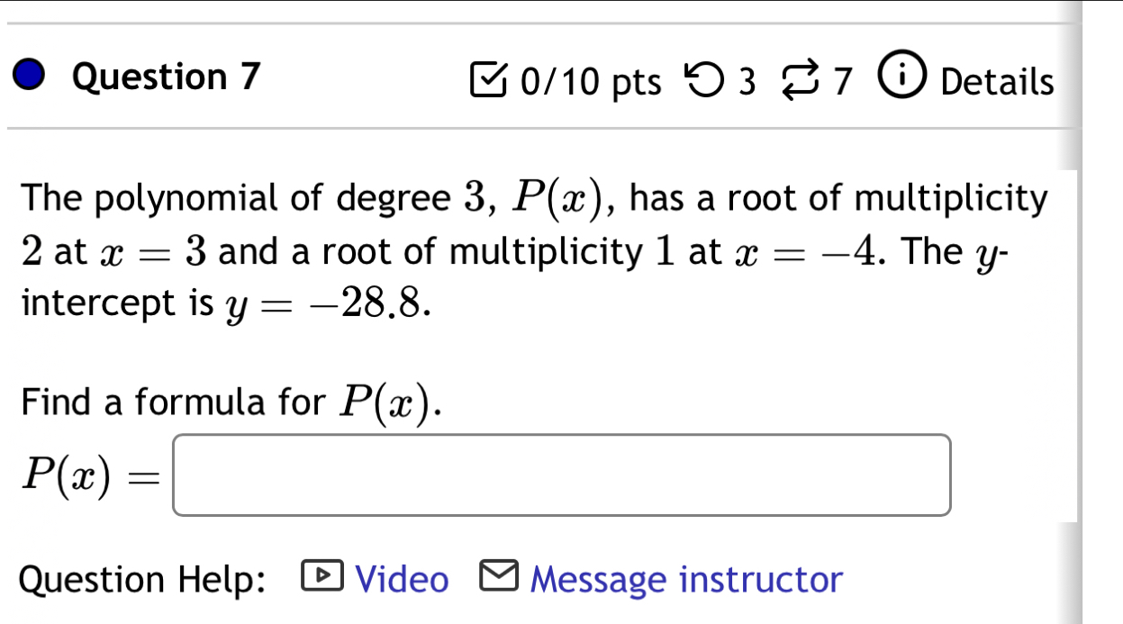 つ 3 B7^ Details 
The polynomial of degree 3, P(x) , has a root of multiplicity
2 at x=3 and a root of multiplicity 1 at x=-4. The y - 
intercept is y=-28.8. 
Find a formula for P(x).
P(x)=□
Question Help: Video * Message instructor