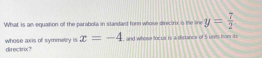 What is an equation of the parabola in standard form whose directrix is the line y= 7/2 . 
whose axis of symmetry is x=-4 , and whose focus is a distance of 5 units from its 
directrix?