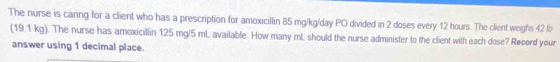 The nurse is caring for a client who has a prescription for amoxicillin 85 mg/kg/day PO divided in 2 doses every 12 hours. The client weighs 42 lb
(19.1 kg). The nurse has amoxicillin 125 mg/5 mL available. How many mL should the nurse administer to the client with each dose? Record your 
answer using 1 decimal place.