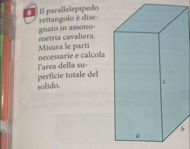 Il parallelepipedo 
rettangolo è dise- 
gnato in assono- 
metria cavaliera. 
Misura le parti 
necessarie e calcola 
l’area della su- 
perficie totale del 
solido. 
b