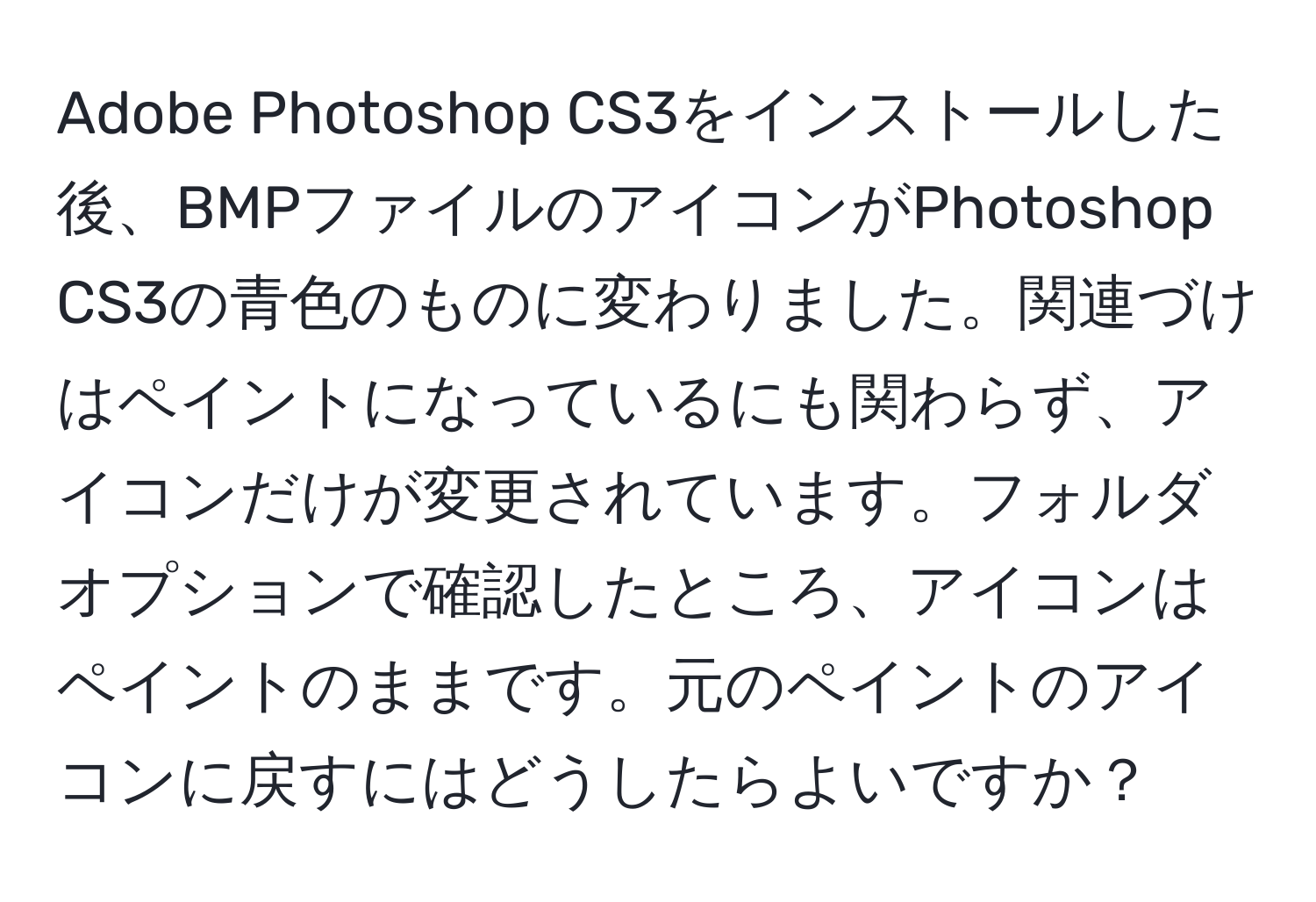 Adobe Photoshop CS3をインストールした後、BMPファイルのアイコンがPhotoshop CS3の青色のものに変わりました。関連づけはペイントになっているにも関わらず、アイコンだけが変更されています。フォルダオプションで確認したところ、アイコンはペイントのままです。元のペイントのアイコンに戻すにはどうしたらよいですか？