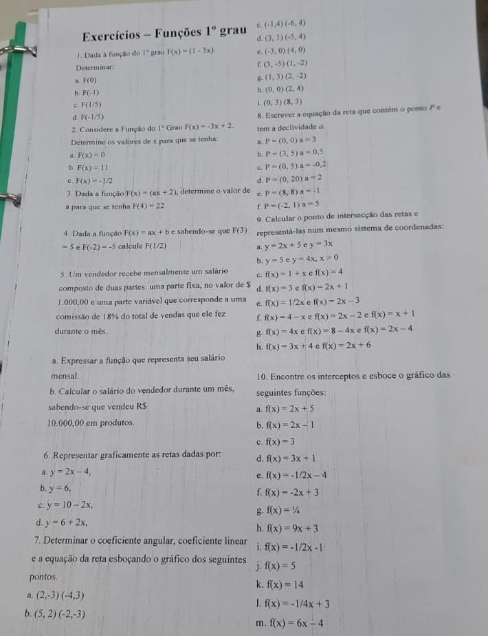 c (-1,4)(-6,4)
Exercícios - Funções 1° grau d. (3,1)(-5,4)
1. Dada à função do 1° grau F(x)=(1-5x). e. (-3,0)(4,0)
Determinar:
r (3,-5)(1,-2)
F(0)
g (1,3)(2,-2)
b F(-1)
h. (0,0)(2,4)
c. F(1/5) L (0,3)(8,3)
d. F(-1/5)
2. Considere a Função do 1°C irau F(x)=-3x+2. 8. Escrever a equação da reta que contém o ponto P e
Determine os valores de x para que se tenha: a tem a declividade a
P=(0,0) a=3
a F(x)=0
b. P=(3,5) a=0,5
b. F(x)=11 q P=(0,5) a=-0,2
c F(x)=-1/2
d. P=(0,20) a=2
3. Dada a função F(x)=(ax+2) determine o valor de c. P=(8,8)a=-1
a para que se tenha F(4)=22 f P=(-2,1)a=5
9. Calcular o ponto de intersecção das retas e
4. Dada a função F(x)=ax+b e sabendo-se que F(3) representá-las num mesmo sistema de coordenadas:
=5 e F(-2)=-5 calcule F(1/2) y=3x
a. y=2x+5
b. y=5 e y=4x x>0
5. Um vendedor recebe mensalmente um salário c. f(x)=1+x c f(x)=4
composto de duas partes: uma parte fixa, no valor de $ d. f(x)=3 7 f(x)=2x+1
1000,00 e uma parte variável que corresponde a uma c. f(x)=1/2x e f(x)=2x-3
comissão de 18% do total de vendas que ele fez f. f(x)=4-x c f(x)=2x-2 e f(x)=x+1
durante o mês. f(x)=4x e f(x)=8-4x e f(x)=2x-4
g
h. f(x)=3x+4 e f(x)=2x+6
a. Expressar a função que representa seu salário
mensal. 10. Encontre os interceptos e esboce o gráfico das
b. Calcular o salário do vendedor durante um mês, seguintes funções:
sabendo-se que vendeu R$
a. f(x)=2x+5
10.000,00 em produtos.
b. f(x)=2x-1
c. f(x)=3
6. Representar graficamente as retas dadas por: d. f(x)=3x+1
a. y=2x-4,
e. f(x)=-1/2x-4
b. y=6,
f. f(x)=-2x+3
C. y=10-2x,
g. f(x)=1/4
d. y=6+2x, h. f(x)=9x+3
7. Determinar o coeficiente angular, coeficiente linear i. f(x)=-1/2x-1
e a equação da reta esboçando o gráfico dos seguintes j. f(x)=5
pontos.
k. f(x)=14
a. (2,-3)(-4,3)
I. f(x)=-1/4x+3
b. (5,2)(-2,-3)
m. f(x)=6x-4