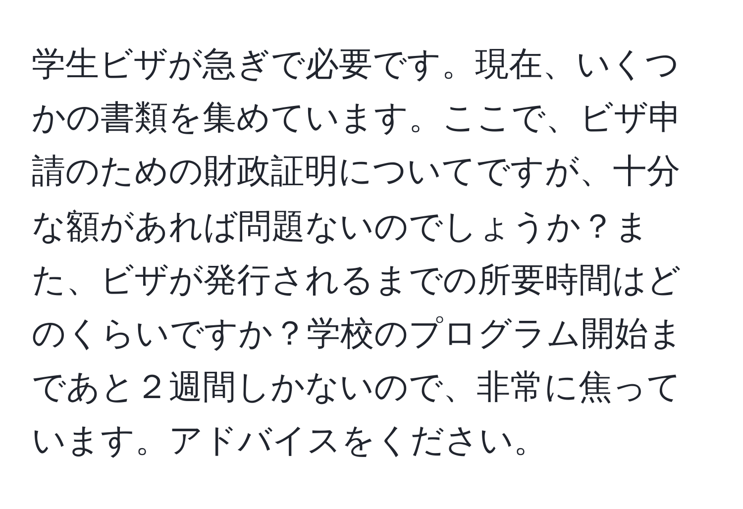 学生ビザが急ぎで必要です。現在、いくつかの書類を集めています。ここで、ビザ申請のための財政証明についてですが、十分な額があれば問題ないのでしょうか？また、ビザが発行されるまでの所要時間はどのくらいですか？学校のプログラム開始まであと２週間しかないので、非常に焦っています。アドバイスをください。