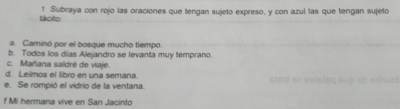 Subraya con rojo las oraciones que tengan sujeto expreso, y con azul las que tengan sujeto 
tácito: 
a. Caminó por el bosque mucho tiempo. 
b. Todos los dias Alejandro se levanta muy temprano. 
c. Mañana saldré de viaje. 
d. Leímos el libro en una semana. 
e. Se rompió el vidrio de la ventana. 
f Mi hermana vive en San Jacinto