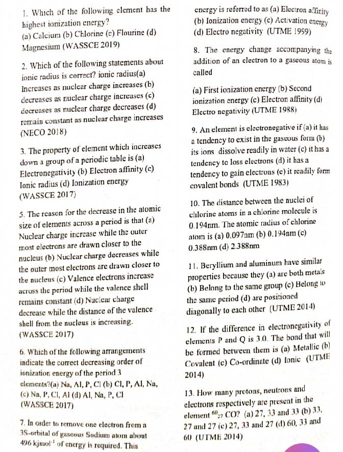 Which of the following element has the energy is referred to as (a) Electron affinity
highest ionization energy? (b) Ionization energy (c) Activation energy
(a) Calcium (b) Chlorine (c) Flourine (d) (d) Electro negativity (UTME 1999)
Magnesium (WASSCE 2019) 8. The energy change accompanying the
2. Which of the following statements about addition of an electron to a gaseous atom is
ionic radius is correct? ionic radius(a) called
Increases as nuclear charge increases (b)
decreases as nuclear charge increases (c) (a) First ionization energy (b) Second
decreases as nuclear charge decreases (d) ionization energy (c) Electron affinity (d)
remain constant as nuclear charge increases Electro negativity (UTME 1988)
(NECO 2018) 9. An element is electronegative if (a) it has
3. The property of element which increases a tendency to exist in the gaseous form (b)
down a group of a periodic table is (a) its ions dissolve readily in water (c) it has a
Electronegativity (b) Electron affinity (c) tendency to loss electrons (d) it has a
Ionic radius (d) Ionization energy tendency to gain electrons (c) it readily form
(WASSCE 2017) covalent bonds (UTME 1983)
5. The reason for the decrease in the atomic 10. The distance between the nuclei of
size of elements across a period is that (a) chlorine atoms in a chlorine molecule is
Nuclear charge increase while the outer 0.194nm. The atomic radius of chlorine
most electrons are drawn closer to the atom is (a) 0.097nm (b) 0.194nm (c)
nucleus (b) Nuclcar charge decreases while 0.388nm (d) 2.388nm
the outer most electrons are drawn closer to 11. Beryllium and aluminum have similar
the nucleus (c) Valence electrons increase properties because they (a) are both metals
across the period while the valence shell (b) Belong to the same group (c) Belong to
remains constant (d) Nuclear charge the same period (d) are positioned
decrease while the distance of the valence diagonally to each other (UTME 2014)
shell from the nucleus is increasing.
(WASSCE 2017) 12. If the difference in electronegativity of
elements P and Q is 3.0. The bond that will
6. Which of the following arrangements be formed between them is (a) Metallic (b)
indicate the correct decreasing order of Covalent (c) Co-ordinate (d) Ionic (UTME
ionization energy of the period 3 2014)
elements?(a) Na, Al, P, Cl (b) Cl, P, Al, Na,
(c) Na, P, Cl, Al (d) Al, Na, P, Cl 13. How many protons, neutrons and
(WASSCE 2017)
electrons respectively are present in the
element 60_2 CO? (a) 27, 33 and 33 (b) 33.
7. In oider to remove one electron from a 27 and 27 (c) 27, 33 and 27 (d) 60, 33 and
3S-orbital of gaseous Sodium atom about 60 (UTME 2014)
496kjmol^(-1) of energy is required. This