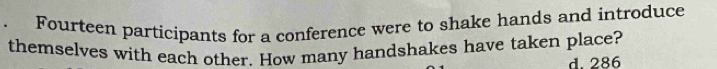 Fourteen participants for a conference were to shake hands and introduce
themselves with each other. How many handshakes have taken place?
d. 286