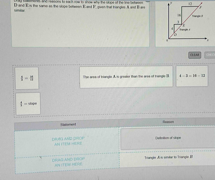 Drag statements and reasons to each row to show why the slope of the line between
D and E is the same as the slope between E and F, given that triangles A and B are 
similar 
CLEAR CHECI
 4/3 = 16/12  The area of triangle A is greater than the area of triangle B 4-3=16-12
 4/3 = slope