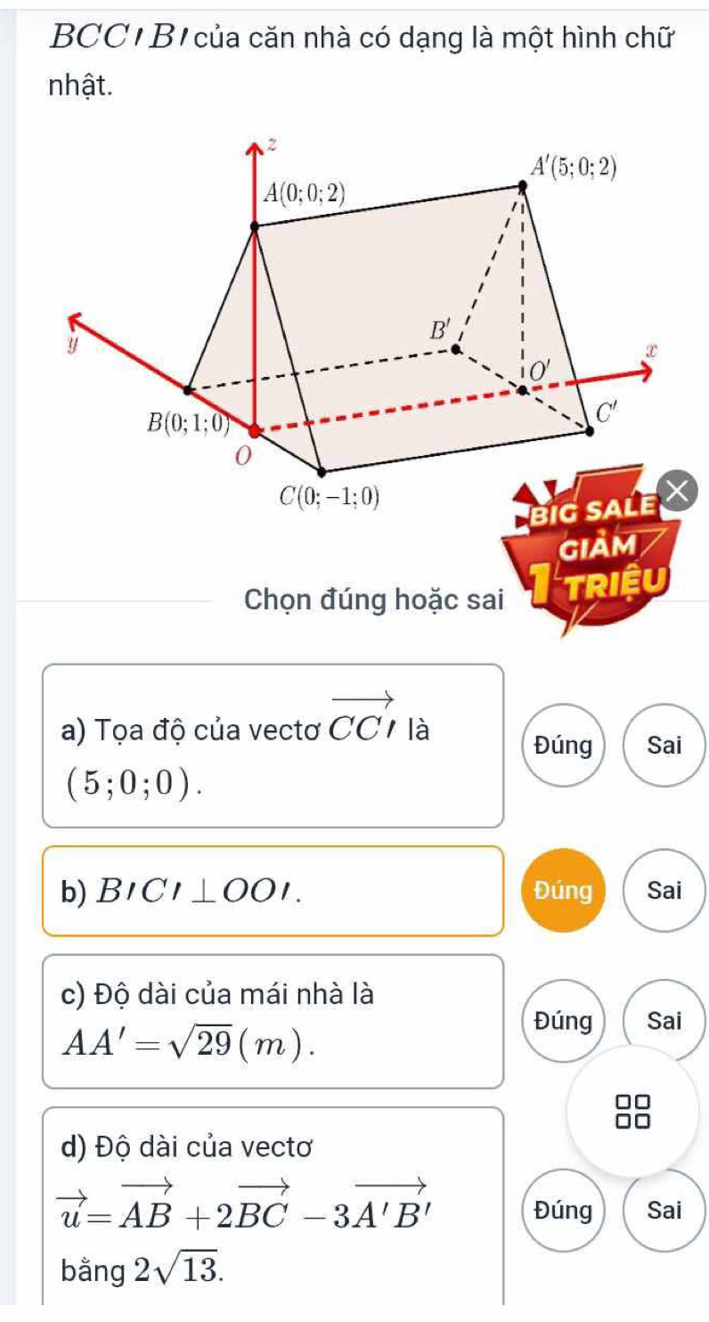 BCC' B của căn nhà có dạng là một hình chữ
nhật.
GIảM
Chọn đúng hoặc sai TRIệU
a) Tọa độ của vectơ vector CCI là
Đúng Sai
(5;0;0).
b) BICI⊥ OOI. Đúng Sai
c) Độ dài của mái nhà là
AA'=sqrt(29)(m).
Đúng Sai
d) Độ dài của vectơ
vector u=vector AB+2vector BC-3vector A'B'
Đúng Sai
bằng 2sqrt(13).