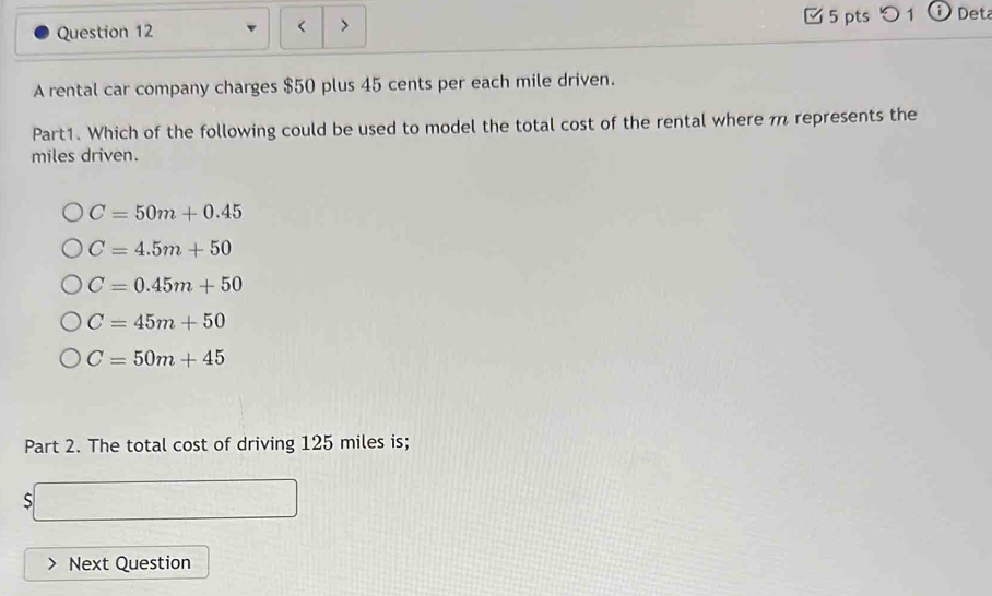 < > 5 pts つ 1 Det
A rental car company charges $50 plus 45 cents per each mile driven.
Part1. Which of the following could be used to model the total cost of the rental where π represents the
miles driven.
C=50m+0.45
C=4.5m+50
C=0.45m+50
C=45m+50
C=50m+45
Part 2. The total cost of driving 125 miles is;
S
Next Question