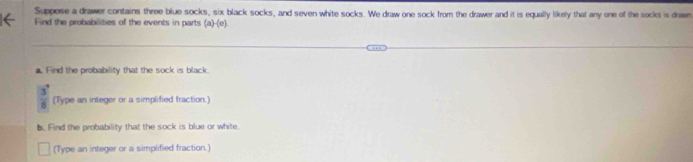 Suppose a drawer contains three blue socks, six black socks, and seven white socks. We draw one sock from the drawer and it is equally likely that any one of the socks is drawn 
Find the probabilities of the events in parts (a)· (c)
a. Find the probability that the sock is black.
 3^7/8  (Type an integer or a simplified fraction.) 
b. Find the probability that the sock is blue or white. 
(Type an integer or a simplified fraction.)