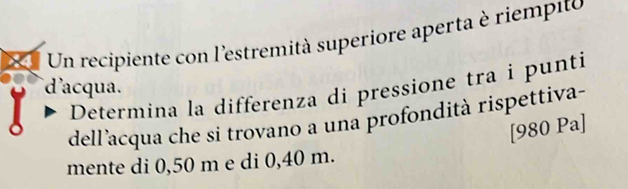 Un recipiente con l'estremità superiore aperta è riempito 
d'acqua. Determina la differenza di pressione tra i punti 
dell'acqua che si trovano a una profondità rispettiva- 
[980 Pa] 
mente di 0,50 m e di 0,40 m.