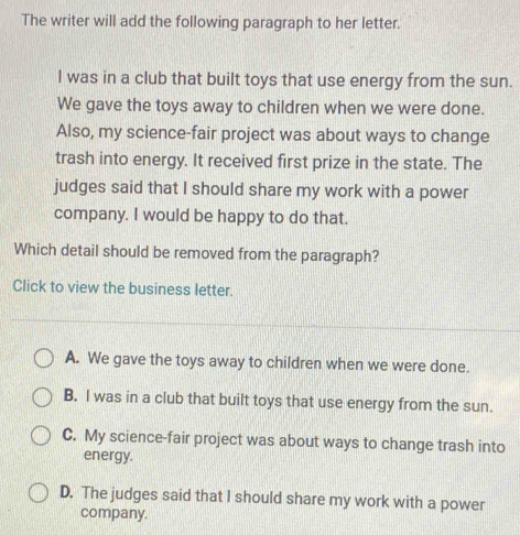 The writer will add the following paragraph to her letter.
I was in a club that built toys that use energy from the sun.
We gave the toys away to children when we were done.
Also, my science-fair project was about ways to change
trash into energy. It received first prize in the state. The
judges said that I should share my work with a power
company. I would be happy to do that.
Which detail should be removed from the paragraph?
Click to view the business letter.
A. We gave the toys away to children when we were done.
B. I was in a club that built toys that use energy from the sun.
C. My science-fair project was about ways to change trash into
energy.
D. The judges said that I should share my work with a power
company.