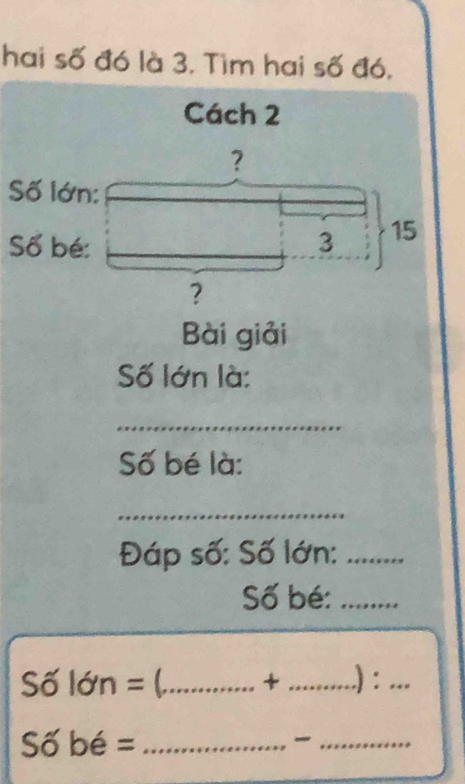 hai số đó là 3. Tìm hai số đó, 
Cách 2
? 
Số lớn: 
Số bé: 3 15
? 
Bài giải 
Số lớn là: 
_ 
Số bé là: 
_ 
Đáp số: Số lớn:_ 
Số bé:_ 
Số lớn = (._  + _ .) :_ 
Số bé =_ 
_