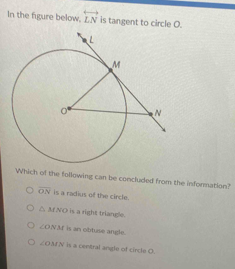 In the figure below, overleftrightarrow LN is tangent to circle O.
Which of the following can be concluded from the information?
overline ON is a radius of the circle.
△ MNO is a right triangle.
∠ ONM is an obtuse angle.
∠ OMN is a central angle of circle O.