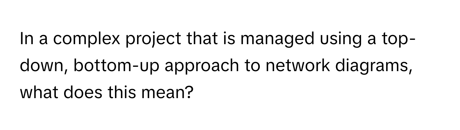 In a complex project that is managed using a top-down, bottom-up approach to network diagrams, what does this mean?