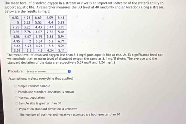 The mean level of dissolved oxygen in a stream or river is an important indicator of the water s ability to
support aquatic life. A researcher measures the DO level at 40 randomly chosen locations along a stream.
Below are the results in mg/l;
The mean level of dissolved oxygen less than 5.1 mg/l puts aquatic life at risk. At 5% significance level can
we conclude that an mean level of dissolved oxygen the same as 5.1 mg/l? (Note: The average and the
standard deviation of the data are respectively 5.37 mg/l and 1.24 mg/l.)
Procedure: Solect an answer
Assumptions: (select everything that applies)
Simple random sample
Population standard deviation is known
Normal population
Sample size is greater than 30
Population standard deviation is unknown
The number of positive and negative responses are both greater than 10