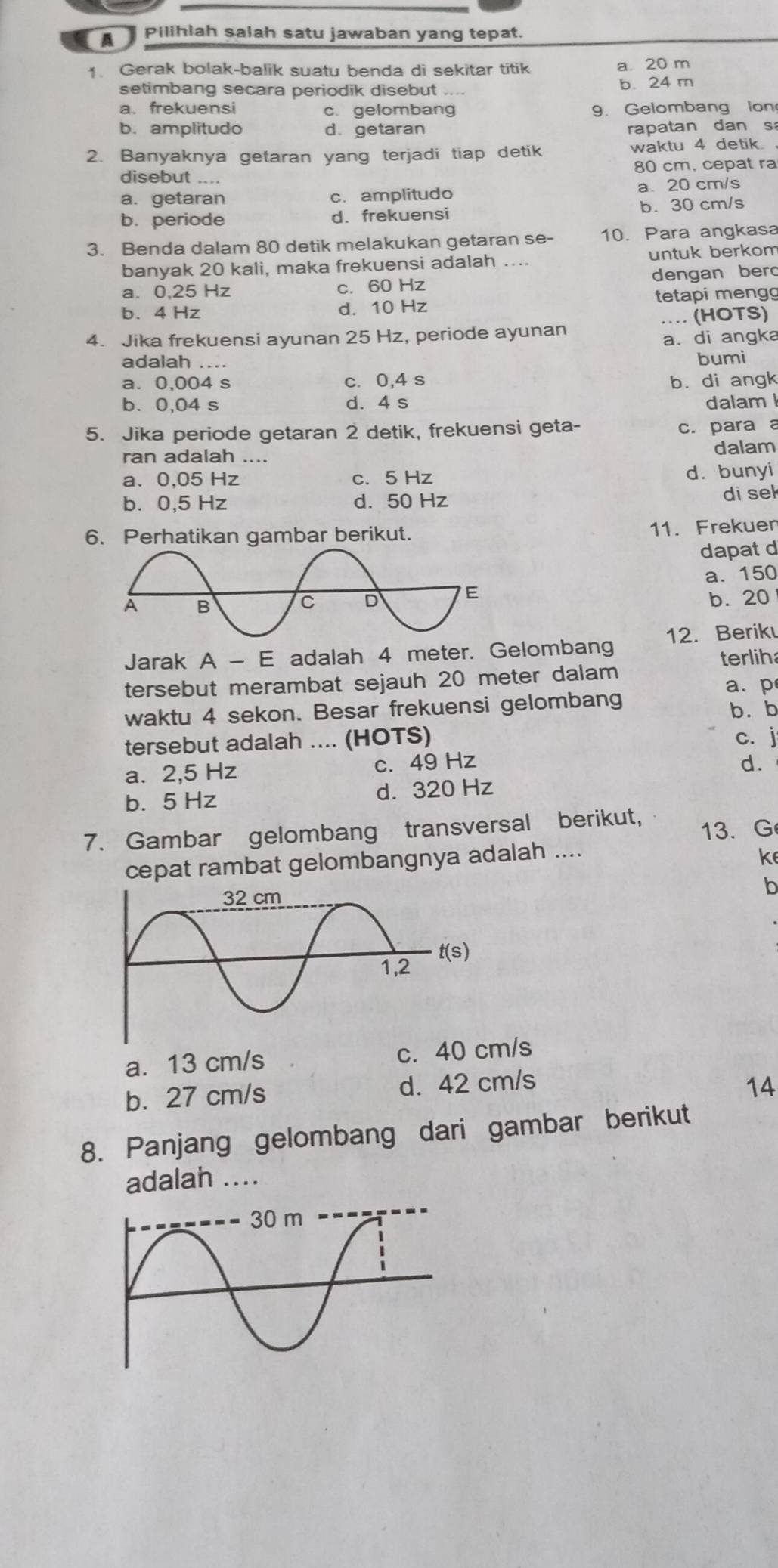 A I Pilihlah salah satu jawaban yang tepat.
1. Gerak bolak-balik suatu benda di sekitar titik a 20 m
setimbang secara periodik disebut .... b. 24 m
a. frekuensi c. gelombang 9. Gelombang lon
b. amplitudo d. getaran rapatan dan s
2. Banyaknya getaran yang terjadi tiap detik waktu 4 detik .
80 cm, cepat ra
disebut ….
a. getaran c. amplitudo a20 cm/s
b. periode d. frekuensi b. 30 cm/s
3. Benda dalam 80 detik melakukan getaran se- 10. Para angkasa
banyak 20 kali, maka frekuensi adalah .... untuk berkom
a. 0,25 Hz c. 60 Hz dengan bero
b. 4 Hz d. 10 Hz tetapi mengg
… (HOTS)
4. Jika frekuensi ayunan 25 Hz, periode ayunan
a. di angka
adalah ....
bumi
a. 0,004 s c. 0,4 s b. di angk
b. 0,04 s d. 4 s dalam 
5. Jika periode getaran 2 detik, frekuensi geta- c. para a
ran adalah .... dalam
a. 0,05 Hz c. 5 Hz d. bunyi
b. 0,5 Hz d. 50 Hz di sek
6. Perhatikan gambar berikut.
11. Frekuen
dapat d
a. 150
b. 20
Jarak A-E adalah 4 meter. Gelombang 12. Beriku
terlih
tersebut merambat sejauh 20 meter dalam
a.p
waktu 4 sekon. Besar frekuensi gelombang b. b
tersebut adalah .... (HOTS) c. j
a. 2,5 Hz c. 49 Hz
d.
b. 5 Hz d. 320 Hz
7. Gambar gelombang transversal berikut, 13.G
cepat rambat gelombangnya adalah ....
ke
b
a. 13 cm/s c. 40 cm/s
b. 27 cm/s d. 42 cm/s
14
8. Panjang gelombang dari gambar berikut
adalah ....