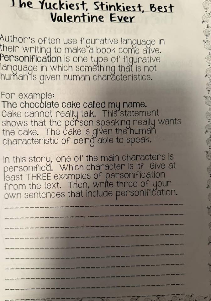 Valentine Ever 
Author's often use figurative language in 
their writing to make a book come alive. 
Personification is one type of figurative 
language in which something that is not 
human is given human characteristics. 
For example: 
The chocolate cake called my name. 
Cake cannot really talk. This statement 
shows that the person speaking really wants 
the cake. The cake is given the human 
characteristic of being able to speak. 
In this story, one of the main characters is 
personified. Which character is it? Give at 
least THREE examples of personification 
from the text. Then, write three of your 
own sentences that include personification. 
_ 
_ 
_ 
_ 
_ 
_ 
_ 
_ 
_ 
_