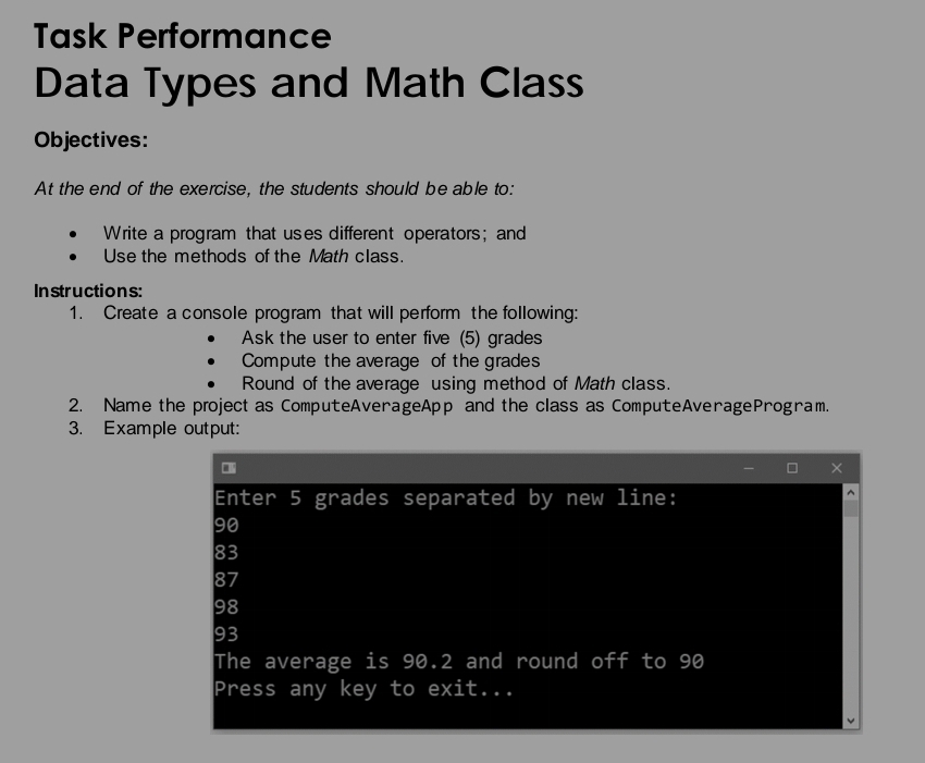 Task Performance 
Data Types and Math Class 
Objectives: 
At the end of the exercise, the students should be able to: 
Write a program that uses different operators; and 
Use the methods of the Math class. 
Instructions: 
1. Create a console program that will perform the following: 
Ask the user to enter five (5) grades 
Compute the average of the grades 
Round of the average using method of Math class. 
2. Name the project as ComputeAverageApp and the class as ComputeAverageProgram. 
3. Example output: 
Enter 5 grades separated by new line:
90
83
87
98
93
The average is 90.2 and round off to 90
Press any key to exit...