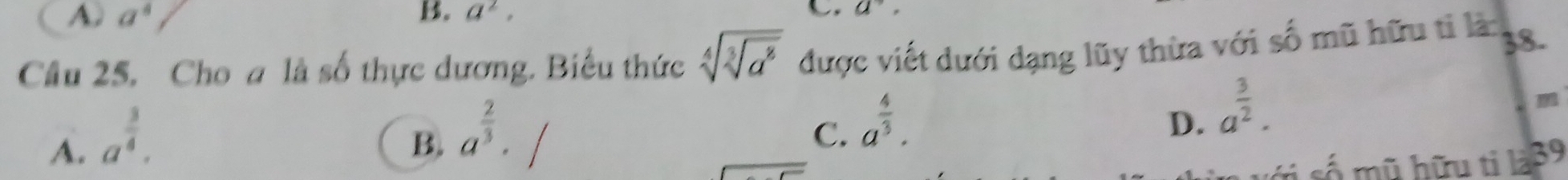 A. a^4 B. a^2, a^(to), 
Câu 25. Cho a là số thực dương. Biểu thức sqrt[4](sqrt [3]a^8) được viết dưới dạng lũy thừa với số mũ hữu tỉ là: 38.
A. a^(frac 3)4.
B. a^(frac 2)3.
C. a^(frac 4)3.
D. a^(frac 3)2. 
m
tị số mũ hữu ti là39