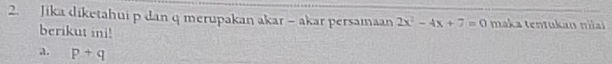 Jika diketahui p dan q merupakan akar - akar persamaan 2x^2-4x+7=0 maka tentukan niai 
berikut ini! 
a. p+q