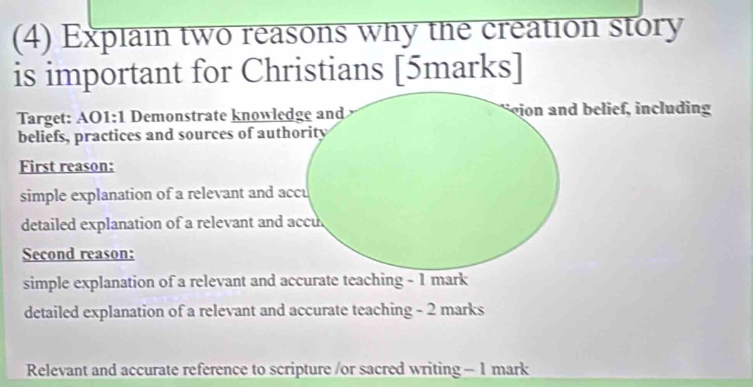 (4) Explain two reasons why the creation story 
is important for Christians [5marks] 
Target: AO1:1 Demonstrate knowledge and i udi 
beliefs, practices and sources of authority 
First reason: 
simple explanation of a relevant and accu 
detailed explanation of a relevant and accu 
Second reason: 
simple explanation of a relevant and accurate teaching - 1 mark 
detailed explanation of a relevant and accurate teaching - 2 marks 
Relevant and accurate reference to scripture /or sacred writing -1 mark