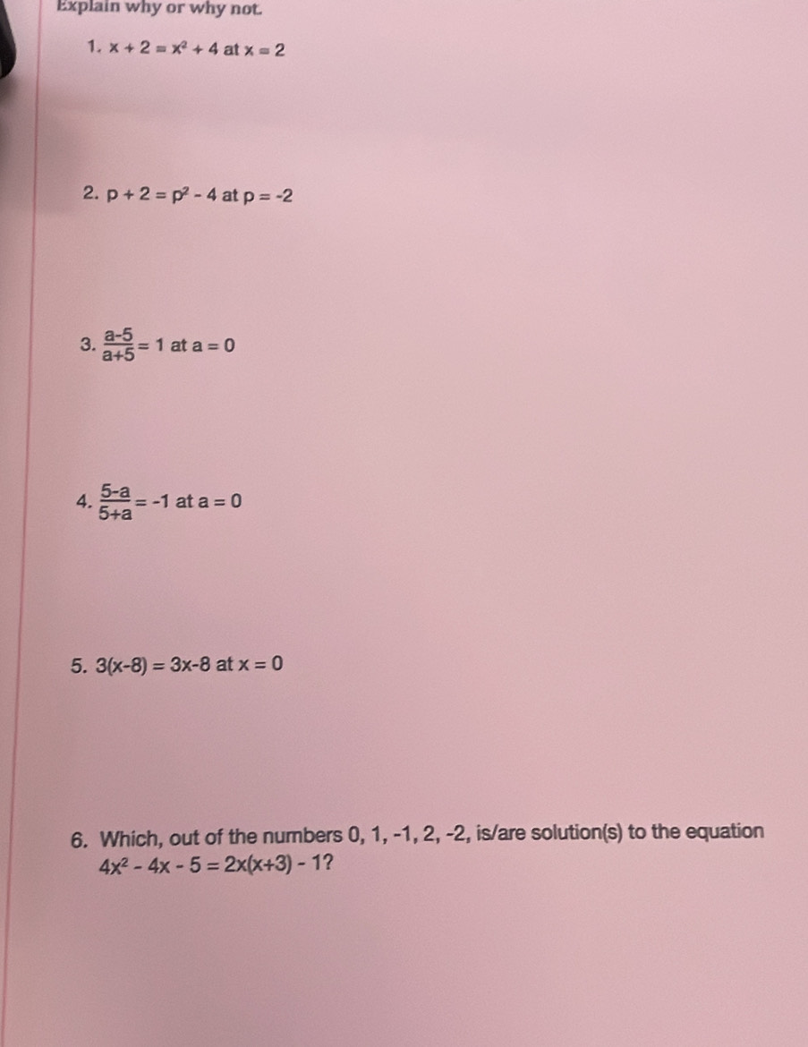 Explain why or why not. 
1. x+2=x^2+4 at x=2
2. p+2=p^2-4 at p=-2
3.  (a-5)/a+5 =1 at a=0
4.  (5-a)/5+a =-1 at a=0
5. 3(x-8)=3x-8 at x=0
6. Which, out of the numbers 0, 1, -1, 2, -2, is/are solution(s) to the equation
4x^2-4x-5=2x(x+3)-1 ?