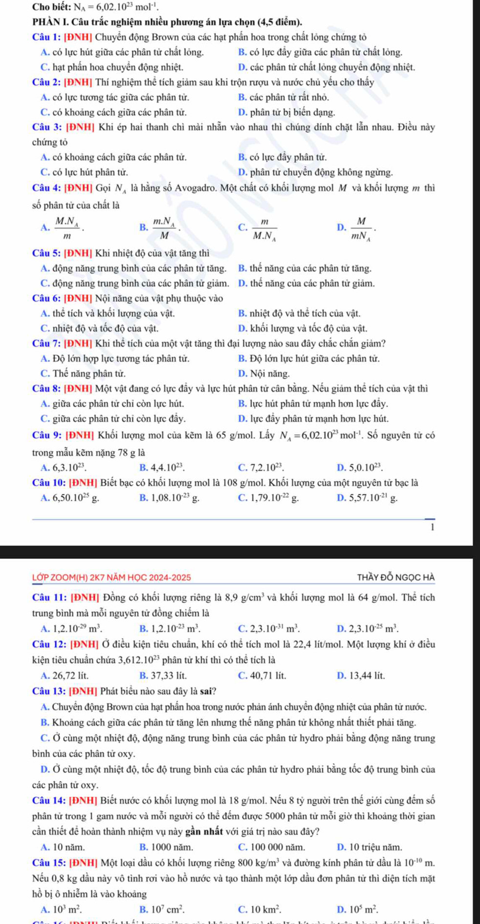 Cho biết: N_A=6,02.10^(23)mol^(-1).
PHÀN I. Câu trắc nghiệm nhiều phương án lựa chọn (4,5 điểm).
Câu 1: [ĐNH] Chuyển động Brown của các hạt phần hoa trong chất lỏng chứng tỏ
A. có lực hút giữa các phân tử chất lỏng. B. có lực đẩy giữa các phân tử chất lỏng.
C. hạt phấn hoa chuyển động nhiệt. D. các phân tử chất lỏng chuyển động nhiệt.
Câu 2: [ĐNH] Thí nghiệm thể tích giảm sau khi trộn rượu và nước chủ yếu cho thấy
A. có lực tương tác giữa các phân tử. B. các phân tử rất nhỏ.
C. có khoảng cách giữa các phân tử. D. phân tử bị biến dạng.
Câu 3: [ĐNH] Khi ép hai thanh chì mài nhẫn vào nhau thì chúng dính chặt lẫn nhau. Điều này
chứng tỏ
A. có khoảng cách giữa các phân tử. B. có lực đầy phân tử.
C. có lực hút phân tử. D. phân tử chuyển động không ngừng.
Câu 4: [ĐNH] Gọi Nạ là hằng số Avogadro. Một chất có khối lượng mol M và khối lượng m thì
số phân tử của chất là
A. frac M.N_Am. frac m.N_AM. frac mM.N_A frac MmN_A.
B.
C.
D.
Câu 5: [ĐNH] Khi nhiệt độ của vật tăng thì
A. động năng trung bình của các phân tử tăng. B. thế năng của các phân tử tăng.
C. động năng trung bình của các phân tử giảm. D. thế năng của các phân tử giảm.
Câu 6: [ĐNH] Nội năng của vật phụ thuộc vào
A. thể tích và khối lượng của vật. B. nhiệt độ và thể tích của vật.
C. nhiệt độ và tốc độ của vật. D. khối lượng và tốc độ của vật.
Câu 7: [ĐNH] Khi thể tích của một vật tăng thì đại lượng nào sau đây chắc chắn giảm?
A. Độ lớn hợp lực tương tác phân tử. B. Độ lớn lực hút giữa các phân tử.
C. Thế năng phân tử. D. Nội năng.
Câu 8: [ĐNH] Một vật đang có lực đầy và lực hút phân tử cân bằng. Nếu giảm thể tích của vật thì
A. giữa các phân tử chỉ còn lực hút. B. lực hút phân tử mạnh hơn lực đầy.
C. giữa các phân tử chỉ còn lực đầy. D. lực đầy phân tử mạnh hơn lực hút.
Câu 9: [ĐNH] Khối lượng mol của kẽm là 65 g/mol. Lấy N_A=6,02.10^(23)mol^(-1) ''. Số nguyên tử có
trong mẫu kẽm nặng 78 g là
A. 6,3.10^(23). 4,4.10^(23). C. 7,2.10^(23). D. 5,0.10^(23).
B.
Câu 10: [ĐNH] Biết bạc có khối lượng mol là 108 g/mol. Khối lượng của một nguyên tử bạc là
A. 6,50.10^(25)g. B. 1,08.10^(-23) g. C. 1,79.10^(-22)g. D. 5,57.10^(-21) g.
1
LỚP ZOOM(H) 2K7 NÄM HQC 2024-2025 thầy đỗ NGọC HÀ
Câu 11: [ĐNH] Đồng có khối lượng riêng là 8,9g/cm^3 và khối lượng mol là 64 g/mol. Thể tích
trung bình mà mỗi nguyên tử đồng chiếm là
A. 1,2.10^(-29)m^3. B. 1,2.10^(-23)m^3. C. 2,3.10^(-31)m^3. D. 2,3.10^(-25)m^3.
Câu 12: [ĐNH] Ở điều kiện tiêu chuẩn, khí có thể tích mol là 22,4 lít/mol. Một lượng khí ở điều
kiện tiêu chuẩn chứa 3,612.10^(23) phân tử khí thì có thể tích là
A. 26,72 lít. B. 37,33 lít. C. 40,71 lít. D. 13,44 lít.
Câu 13: [ĐNH] Phát biểu nào sau đây là sai?
A. Chuyển động Brown của hạt phẩn hoa trong nước phản ánh chuyển động nhiệt của phân tử nước.
B. Khoảng cách giữa các phân tử tăng lên nhưng thế năng phân tử không nhất thiết phải tăng.
C. Ở cùng một nhiệt độ, động năng trung bình của các phân tử hydro phải bằng động năng trung
bình của các phân tử oxy.
D. Ở cùng một nhiệt độ, tốc độ trung bình của các phân tử hydro phải bằng tốc độ trung bình của
các phân tử oxy.
Câu 14: [ĐNH] Biết nước có khối lượng mol là 18 g/mol. Nếu 8 tỷ người trên thế giới cùng đếm số
phân tử trong 1 gam nước và mỗi người có thể đếm được 5000 phân tử mỗi giờ thì khoảng thời gian
cần thiết để hoàn thành nhiệm vụ này gần nhất với giá trị nào sau đây?
A. 10 năm. B. 1000 năm. C. 100 000 năm. D. 10 triệu năm.
Câu 15: [ĐNH] Một loại dầu có khối lượng riêng 80 00 kg/m^3 * và đường kính phân tử dầu là 10^(-10)m.
Nếu 0,8 kg dầu này vô tình rơi vào hồ nước và tạo thành một lớp dầu đơn phân tử thì diện tích mặt
hồ bị ô nhiễm là vào khoảng
A. 10^3m^2. B. 10^7cm^2. C. 10km^2. D. 10^5m^2.