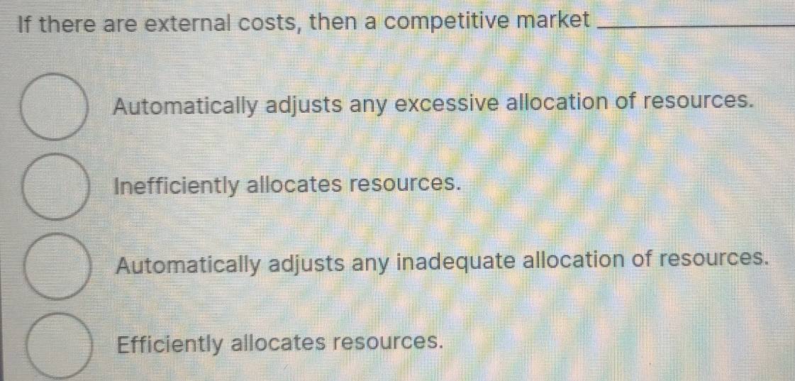 If there are external costs, then a competitive market_
Automatically adjusts any excessive allocation of resources.
Inefficiently allocates resources.
Automatically adjusts any inadequate allocation of resources.
Efficiently allocates resources.