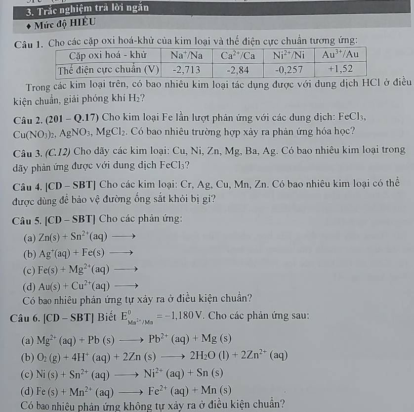 Trắc nghiệm trã lời ngắn
Mức độ HIÊU
Câo các cặp oxi hoá-khử của kim loại và thế điện cực chuẩn tương ứng:
Trong các kim loại trên, có bao nhiêu kim loại tác dụng được với dung dịch HCl ở điều
kiện chuẩn, giải phóng khí H_2
Câu 2. (201 - Q.17) Cho kim loại Fe lần lượt phản ứng với các dung dịch: FeCl₃,
Cu(NO_3)_2, AgNO_3,MgCl_2. Có bao nhiêu trường hợp xảy ra phản ứng hóa học?
Câu 3. (C.12) Cho dãy các kim loại: Cu, Ni, Zn, Mg, Ba, Ag. Có bao nhiêu kim loại trong
dãy phản ứng được với dung dịch FeCl_3 ?
Câu 4. CD - SBT ] Cho các kim loại: Cr, Ag, Cu, Mn, Zn. Có bao nhiêu kim loại có thể
được dùng để bảo vệ đường ống sắt khỏi bị gi?
Câu 5. [CD-SBT] Cho các phản ứng:
(a) Zn(s)+Sn^(2+)(aq)to
(b) Ag^+(aq)+Fe(s)to
(c) Fe(s)+Mg^(2+)(aq)to
(d) Au(s)+Cu^(2+)(aq)to
Có bao nhiêu phản ứng tự xảy ra ở điều kiện chuẩn?
Câu 6. [CD-SBT] B iết E_Mn^(2+)/Mn^0=-1,180V. Cho các phản ứng sau:
(a) Mg^(2+)(aq)+Pb(s)to Pb^(2+)(aq)+Mg(s)
(b) O_2(g)+4H^+(aq)+2Zn(s)to 2H_2O(l)+2Zn^(2+)(aq)
(c) Ni(s)+Sn^(2+)(aq)to Ni^(2+)(aq)+Sn(s)
(d) Fe(s)+Mn^(2+)(aq)to Fe^(2+)(aq)+Mn(s)
Có bao nhiêu phản ứng không tự xảy ra ở điều kiện chuẩn?