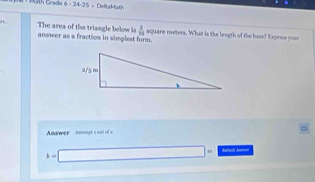 Mäth Grade 6-2 4-25 > DelltaMath 
2 4 The area of the triangle below is  3/10  square meters. What is the length of the base? Express your 
answer as a fraction in simplest form. 
Answer Attempt's out of 2
b=□ m Sabmnit Anwer