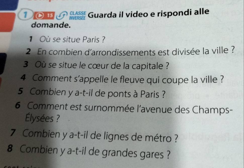 INVERSÉE Guarda il video e rispondi alle 
CLASSE 
domande. 
1 Où se situe Paris ? 
2 En combien d'arrondissements est divisée la ville ? 
3 Où se situe le cœur de la capitale ? 
4 Comment s'appelle le fleuve qui coupe la ville ? 
5 Combien y a-t-il de ponts à Paris ? 
6 Comment est surnommée l'avenue des Champs- 
Élysées ? 
7 Combien y a-t-il de lignes de métro ? 
8 Combien y a-t-il de grandes gares ?