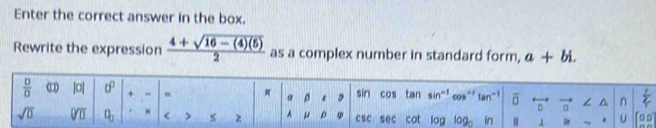 Enter the correct answer in the box. 
Rewrite the expression  (4+sqrt(16-(4)(5)))/2  as a complex number in standard form, a+bi.
π α 
/ 
 □ /□   < |□| sigma + - 0 s D sin  cos tan sin^(-1) c^(-1)tan^(-1) overline □  n vector n ∠ ^ n 
sqrt(0) V a_0 × < > % z^(u p φ csc sec cat log log _0) In ⊥ ~ s U 199)