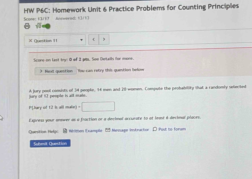 HW P6C: Homework Unit 6 Practice Problems for Counting Principles 
Score: 13/17 Answered: 13/13
sqrt(0)
× Question 11 < 
Score on last try: 0 of 2 pts. See Details for more. 
Next question You can retry this question below 
A jury pool consists of  34 people, 14 men and 20 women. Compute the probability that a randomly selected 
jury of 12 people is all male. 
P(Jury of 12 is all male) 
Express your answer as a fraction or a decimal accurate to at least 6 decimal places. 
Question Help: Written Example - Message instructor D Post to forum 
Submit Question