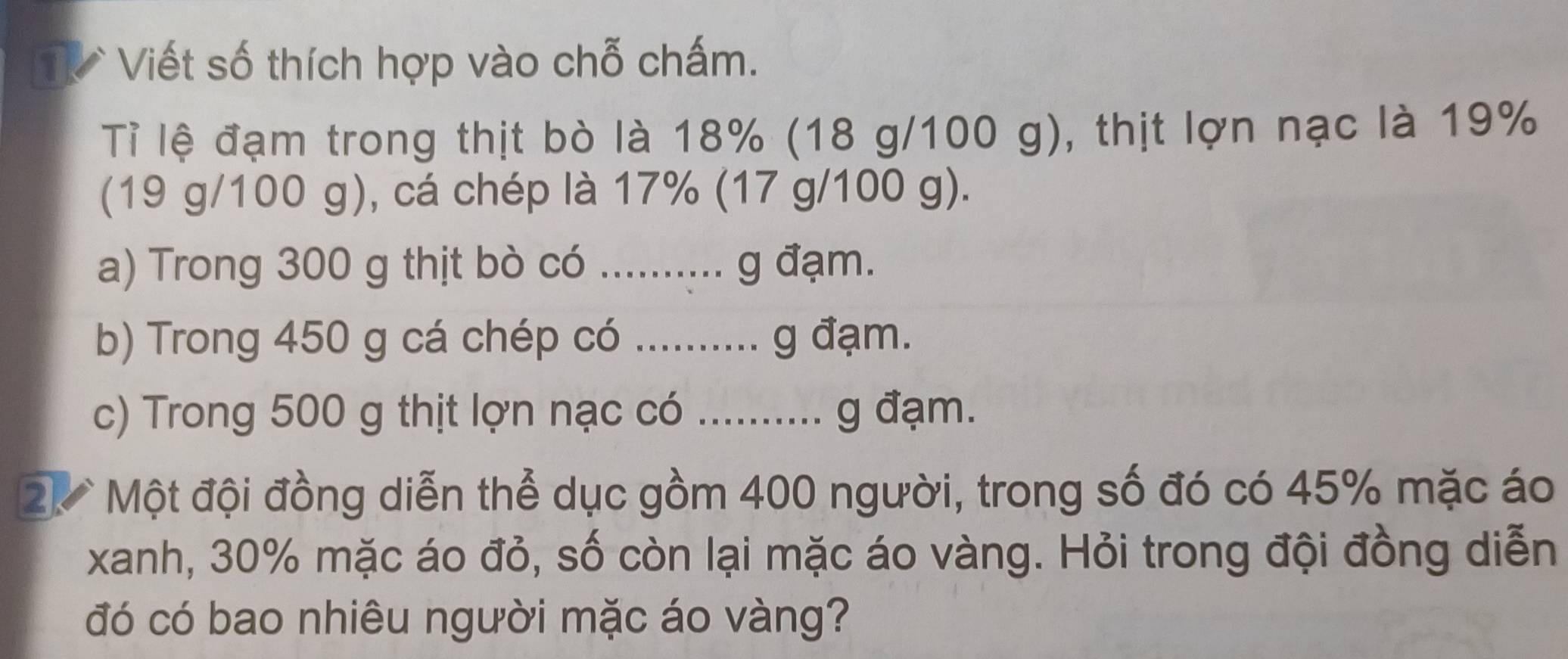 Viết số thích hợp vào chỗ chấm. 
Tỉ lệ đạm trong thịt bò là 18% (18 g/100 g), thịt lợn nạc là 19%
(19 g/100 g), cá chép là 17% (17 g/100 g). 
a) Trong 300 g thịt bò có .......... g đạm. 
b) Trong 450 g cá chép có .......... g đạm. 
c) Trong 500 g thịt lợn nạc có ........... g đạm. 
2. Một đội đồng diễn thể dục gồm 400 người, trong số đó có 45% mặc áo 
xanh, 30% mặc áo đỏ, số còn lại mặc áo vàng. Hỏi trong đội đồng diễn 
đó có bao nhiêu người mặc áo vàng?