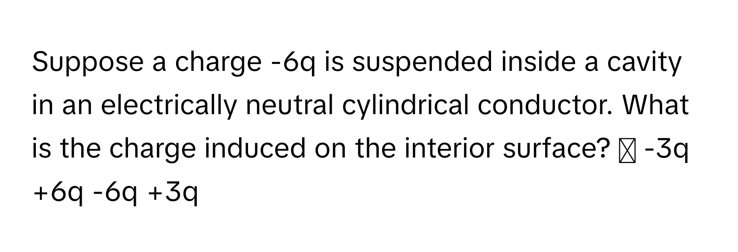 Suppose a charge -6q is suspended inside a cavity in an electrically neutral cylindrical conductor. What is the charge induced on the interior surface? ◻ -3q +6q -6q +3q