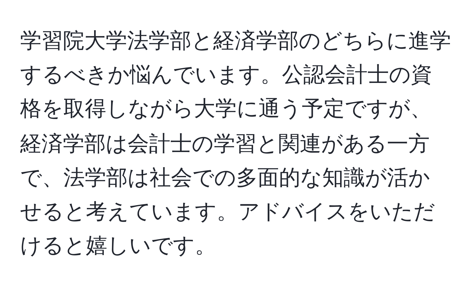 学習院大学法学部と経済学部のどちらに進学するべきか悩んでいます。公認会計士の資格を取得しながら大学に通う予定ですが、経済学部は会計士の学習と関連がある一方で、法学部は社会での多面的な知識が活かせると考えています。アドバイスをいただけると嬉しいです。