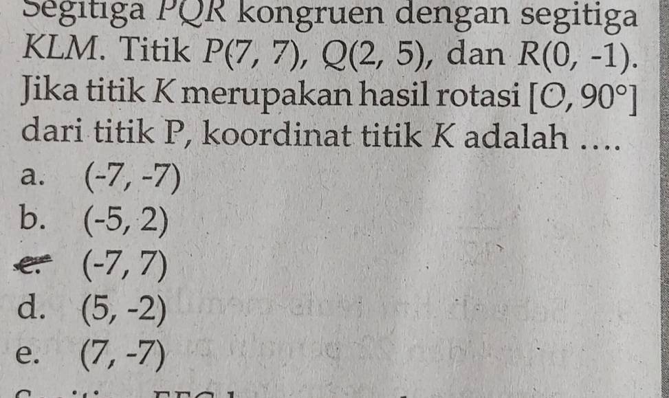 Ségitiga PQR kongruen dengan segitiga
KLM. Titik P(7,7), Q(2,5) , dan R(0,-1). 
Jika titik K merupakan hasil rotasi [0,90°]
dari titik P, koordinat titik K adalah ….
a. (-7,-7)
b. (-5,2)
(-7,7)
d. (5,-2)
e. (7,-7)