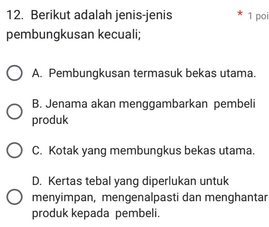 Berikut adalah jenis-jenis * 1 poi
pembungkusan kecuali;
A. Pembungkusan termasuk bekas utama.
B. Jenama akan menggambarkan pembeli
produk
C. Kotak yang membungkus bekas utama.
D. Kertas tebal yang diperlukan untuk
menyimpan, mengenalpasti dan menghantar
produk kepada pembeli.