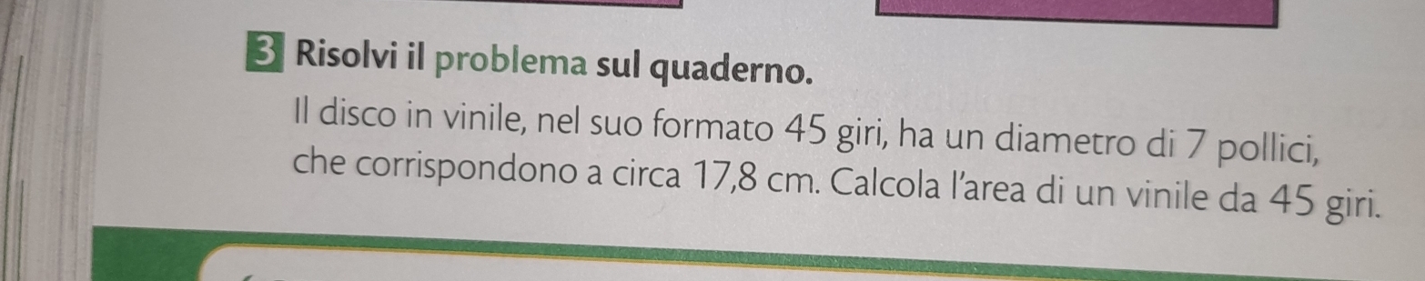 Risolvi il problema sul quaderno. 
Il disco in vinile, nel suo formato 45 giri, ha un diametro di 7 pollici, 
che corrispondono a circa 17,8 cm. Calcola l’area di un vinile da 45 giri.